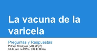 La vacuna de la
varicela
Preguntas y Respuestas
Patricia Rodríguez (MIR MFyC)
30 de julio de 2015 - C.S. El Greco
 