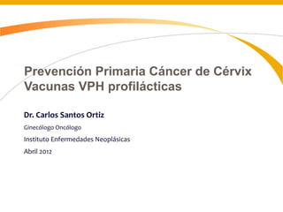 Prevención Primaria Cáncer de Cérvix
Vacunas VPH profilácticas
Dr. Carlos Santos Ortiz
Ginecólogo Oncólogo
Instituto Enfermedades Neoplásicas
Abril 2012
 