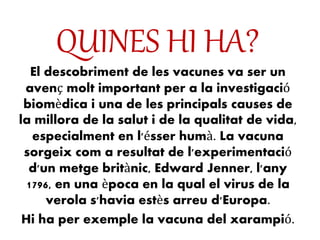 QUINES HI HA?
El descobriment de les vacunes va ser un
avenç molt important per a la investigació
biomèdica i una de les principals causes de
la millora de la salut i de la qualitat de vida,
especialment en l'ésser humà. La vacuna
sorgeix com a resultat de l'experimentació
d'un metge britànic, Edward Jenner, l'any
1796, en una època en la qual el virus de la
verola s'havia estès arreu d'Europa.
Hi ha per exemple la vacuna del xarampió.
 