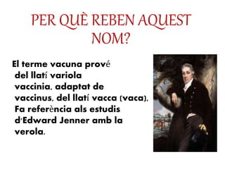 PER QUÈ REBEN AQUEST
NOM?
El terme vacuna prové
del llatí variola
vaccinia, adaptat de
vaccinus, del llatí vacca (vaca),
Fa referència als estudis
d'Edward Jenner amb la
verola.
 