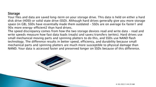 Storage
Your files and data are saved long-term on your storage drive. This data is held on either a hard
disk drive (HDD) or solid state drive (SSD). Although hard drives generally give you more storage
space (in GB), SSDs have essentially made them outdated – SSDs are on average 6x faster1 and
90x more energy-efficient2 than hard drives.
The speed discrepancy comes from how the two storage devices read and write data – read and
write speeds measure how fast data loads (reads) and saves/transfers (writes). Hard drives use
small mechanical moving parts and spinning platters to do this, and SSDs use NAND flash
technology. The difference results in better speed, efficiency, and durability because small
mechanical parts and spinning platters are much more susceptible to physical damage than
NAND. Your data is accessed faster and preserved longer on SSDs because of this difference.
4/30/2022 5:44:29 AM
 