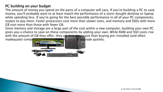 PC building on your budget
The amount of money you spend on the parts of a computer will vary. If you’re building a PC to save
money, you’ll probably want to at least match the performance of a store-bought desktop or laptop
while spending less. If you’re going for the best possible performance in all of your PC components,
expect to pay more. Faster processors cost more than slower ones, and memory and SSDs with more
GB cost more than those with fewer GB.
Since memory and storage are a large part of the cost within a new computer, building your own PC
gives you a chance to save on these components by adding your own. While RAM and SSD costs rise
with the amount of GB they offer, they are less expensive than buying pre-installed (and often
inadequate) components that you’ll likely need to upgrade quickly.
4/30/2022 5:44:29 AM
 