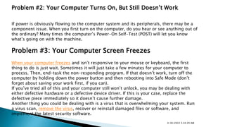 Problem #2: Your Computer Turns On, But Still Doesn’t Work
If power is obviously flowing to the computer system and its peripherals, there may be a
component issue. When you first turn on the computer, do you hear or see anything out of
the ordinary? Many times the computer’s Power-On Self-Test (POST) will let you know
what’s going on with the machine.
Problem #3: Your Computer Screen Freezes
When your computer freezes and isn’t responsive to your mouse or keyboard, the first
thing to do is just wait. Sometimes it will just take a few minutes for your computer to
process. Then, end-task the non-responding program. If that doesn’t work, turn off the
computer by holding down the power button and then rebooting into Safe Mode (don’t
forget about saving your work first, if you can).
If you’ve tried all of this and your computer still won’t unlock, you may be dealing with
either defective hardware or a defective device driver. If this is your case, replace the
defective piece immediately so it doesn’t cause further damage.
Another thing you could be dealing with is a virus that is overwhelming your system. Run
a virus scan, remove the virus, recover or reinstall damaged files or software, and
implement the latest security software.
4/30/2022 5:44:29 AM
 