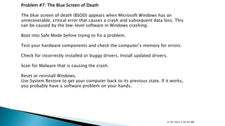 Problem #7: The Blue Screen of Death
The blue screen of death (BSOD) appears when Microsoft Windows has an
unrecoverable, critical error that causes a crash and subsequent data loss. This
can be caused by the low-level software in Windows crashing.
Boot into Safe Mode before trying to fix a problem.
Test your hardware components and check the computer’s memory for errors.
Check for incorrectly installed or buggy drivers. Install updated drivers.
Scan for Malware that is causing the crash.
Reset or reinstall Windows.
Use System Restore to get your computer back to its previous state. If it works,
you probably have a software problem on your hands.
4/30/2022 5:44:29 AM
 