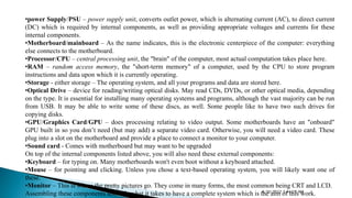 •power Supply/PSU – power supply unit, converts outlet power, which is alternating current (AC), to direct current
(DC) which is required by internal components, as well as providing appropriate voltages and currents for these
internal components.
•Motherboard/mainboard – As the name indicates, this is the electronic centerpiece of the computer: everything
else connects to the motherboard.
•Processor/CPU – central processing unit, the "brain" of the computer, most actual computation takes place here.
•RAM – random access memory, the "short-term memory" of a computer, used by the CPU to store program
instructions and data upon which it is currently operating.
•Storage - either storage – The operating system, and all your programs and data are stored here.
•Optical Drive – device for reading/writing optical disks. May read CDs, DVDs, or other optical media, depending
on the type. It is essential for installing many operating systems and programs, although the vast majority can be run
from USB. It may be able to write some of these discs, as well. Some people like to have two such drives for
copying disks.
•GPU/Graphics Card/GPU – does processing relating to video output. Some motherboards have an "onboard"
GPU built in so you don’t need (but may add) a separate video card. Otherwise, you will need a video card. These
plug into a slot on the motherboard and provide a place to connect a monitor to your computer.
•Sound card - Comes with motherboard but may want to be upgraded
On top of the internal components listed above, you will also need these external components:
•Keyboard – for typing on. Many motherboards won't even boot without a keyboard attached.
•Mouse – for pointing and clicking. Unless you chose a text-based operating system, you will likely want one of
these.
•Monitor – This is where the pretty pictures go. They come in many forms, the most common being CRT and LCD.
Assembling these components above is what it takes to have a complete system which is the aim of this work.
4/30/2022 5:44:29 AM
 