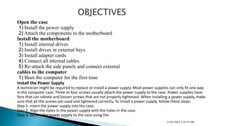 Open the case
1) Install the power supply
2) Attach the components to the motherboard
Install the motherboard
1) Install internal drives
2) Install drives in external bays
3) Install adapter cards
4) Connect all internal cables
5) Re-attach the side panels and connect external
cables to the computer
1) Boot the computer for the first time
Install the Power Supply
A technician might be required to replace or install a power supply. Most power supplies can only fit one way
in the computer case. Three or four screws usually attach the power supply to the case. Power supplies have
fans that can vibrate and loosen screws that are not properly tightened. When installing a power supply, make
sure that all the screws are used and tightened correctly. To install a power supply, follow these steps:
Step 1. Insert the power supply into the case.
Step 2. Align the holes in the power supply with the holes in the case.
Step 3. Secure the power supply to the case using the
4/30/2022 5:44:29 AM
 