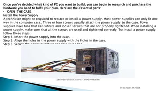 Once you’ve decided what kind of PC you want to build, you can begin to research and purchase the
hardware you need to fulfil your plan. Here are the essential parts:
• OPEN THE CASE
Install the Power Supply
A technician might be required to replace or install a power supply. Most power supplies can only fit one
way in the computer case. Three or four screws usually attach the power supply to the case. Power
supplies have fans that can vibrate and loosen screws that are not properly tightened. When installing a
power supply, make sure that all the screws are used and tightened correctly. To install a power supply,
follow these steps:
Step 1. Insert the power supply into the case.
Step 2. Align the holes in the power supply with the holes in the case.
Step 3. Secure the power supply to the case using the
4/30/2022 5:44:29 AM
 