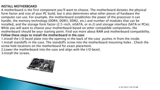 INSTALL MOTHERBOARD
A motherboard is the first component you’ll want to choose. The motherboard dictates the physical
form factor and size of your PC build, but it also determines what other pieces of hardware the
computer can use. For example, the motherboard establishes the power of the processor it can
handle, the memory technology (DDR4, DDR3, DDR2, etc.) and number of modules that can be
installed, and the storage form factor (2.5-inch, mSATA, or m.2) and storage interface (SATA or PCIe).
While you will want to choose your motherboard based on other compatible components, the
motherboard should be your starting point. Find out more about RAM and motherboard compatibility.
Follow these steps to install the motherboard in the case:
1.Install the I/O bezel plate into the opening in the back of the case pushes in from the inside.
1.Install standoffs in the case. The standoffs screw into the motherboard mounting holes . Check the
screw hole locations on the motherboard for exact placement.
2.Lower the motherboard into the case and align with the I/O bezel.
3.Install the screws.
4/30/2022 5:44:29 AM
 