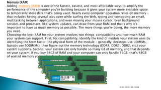 Memory (RAM)
Adding memory (RAM) is one of the fastest, easiest, and most affordable ways to amplify the
performance of the computer you’re building because it gives your system more available space
to temporarily store data that’s being used. Nearly every computer operation relies on memory –
that includes having several tabs open while surfing the Web, typing and composing an email,
multitasking between applications, and even moving your mouse cursor. Even background
services and processes, like system updates, can draw from your RAM and that’s why it’s
important to have as much memory as possible. The more things you’re doing, the more memory
you need.
Choosing the best RAM for your system involves two things: compatibility and how much RAM
your system can support. First, for compatibility, identify the kind of module your system uses by
identifying the form factor (the physical form of the module – generally, desktops use UDIMMs,
laptops use SODIMMs), then figure out the memory technology (DDR4, DDR3, DDR2, etc.) your
system supports. Second, your system can only handle so many GB of memory, and that depends
on your system. If you buy 64GB of RAM and your computer can only handle 16GB, that’s 48GB
of wasted memory you can’t take advantage of.
4/30/2022 5:44:29 AM
 