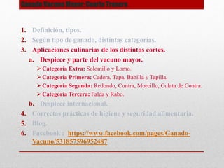 Ganado Vacuno Mayor: Cuarto Trasero
1. Definición, tipos.
2. Según tipo de ganado, distintas categorías.
3. Aplicaciones culinarias de los distintos cortes.
a. Despiece y parte del vacuno mayor.
 Categoría Extra: Solomillo y Lomo.
 Categoría Primera: Cadera, Tapa, Babilla y Tapilla.
 Categoría Segunda: Redondo, Contra, Morcillo, Culata de Contra.
 Categoría Tercera: Falda y Rabo.
b. Despiece internacional.
4. Correctas prácticas de higiene y seguridad alimentaria.
5. Blog.
6. Facebook : https://www.facebook.com/pages/Ganado-
Vacuno/531857596952487
 