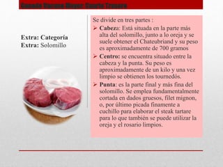 Ganado Vacuno Mayor: Cuarto Trasero
Se divide en tres partes :
 Cabeza: Está situada en la parte más
alta del solomillo, junto a lo oreja y se
suele obtener el Chateubriand y su peso
es aproximadamente de 700 gramos
 Centro: se encuentra situado entre la
cabeza y la punta. Su peso es
aproximadamente de un kilo y una vez
limpio se obtienen los tournedós.
 Punta: es la parte final y más fina del
solomillo. Se emplea fundamentalmente
cortada en dados gruesos, filet mignon,
o, por último picada finamente a
cuchillo para elaborar el steak tartare
para lo que también se puede utilizar la
oreja y el rosario limpios.
Extra: Categoría
Extra: Solomillo
 