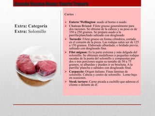 Ganado Vacuno Mayor: Cuarto Trasero
Cortes :
 Entero/ Wellington: asado al horno o asado.
 Chateau Briand: Filete grueso generalmente para
dos raciones. Se obtiene de la cabeza y su peso es de
350 a 250 gramos. Se prepara asado a la
parrilla/planchado salteado con desglasado
 Turnedó: Filete grueso en forma cilíndrica, cortado
en el corazón de la pieza. Las rodajas salen ser de 125
a 150 gramos. Elaborado albardado, o bridado previo,
salteado con desglasado fina.
 Filet mignon: Es la parte extrema y más delgada del
solomillo. Se obtienen medallones o pequeñas rodajas
sacadas de la punta del solomillo y compuestas por
dos o tres porciones según su tamaño de 50 a 75
gramos, se albardan y pueden ir en brocheta. A la
parrilla/ plancha o saltados con desglasado final.
 Carpaccio: Origen italiano. Finas láminas de
solomillo. Cabeza y centro de solomillo. Lomo bajo
en ocasiones.
 Steak tartare: Carne picada a cuchillo que adereza el
cliente o delante de él.
Extra: Categoría
Extra: Solomillo
 