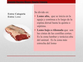 Ganado Vacuno Mayor: Cuarto Trasero
Se divide en:
• Lomo alto, que se inicia en la
aguja y continua a lo largo de la
espina dorsal hasta la quinta o
séptima.
• Lomo bajo o riñonada que son
las cintas de las costillas cortas.
Es la zona lumbar y torácica alta
del animal. Es la zona más
estrecha del lomo
Extra: Categoría
Extra: Lomo
 