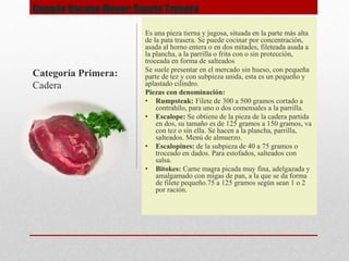Ganado Vacuno Mayor: Cuarto Trasero
Es una pieza tierna y jugosa, situada en la parte más alta
de la pata trasera. Se puede cocinar por concentración,
asada al horno entera o en dos mitades, fileteada asada a
la plancha, a la parrilla o frita con o sin protección,
troceada en forma de salteados
Se suele presentar en el mercado sin hueso, con pequeña
parte de tez y con subpieza unida, esta es un pequeño y
aplastado cilindro.
Piezas con denominación:
• Rumpsteak: Filete de 300 a 500 gramos cortado a
contrahílo, para uno o dos comensales a la parrilla.
• Escalope: Se obtiene de la pieza de la cadera partida
en dos, su tamaño es de 125 gramos a 150 gramos, va
con tez o sin ella. Se hacen a la plancha, parrilla,
salteados. Menú de almuerzo.
• Escalopines: de la subpieza de 40 a 75 gramos o
troceado en dados. Para estofados, salteados con
salsa.
• Bitokes: Carne magra picada muy fina, adelgazada y
amalgamado con migas de pan, a la que se da forma
de filete pequeño.75 a 125 gramos según sean 1 o 2
por ración.
Categoría Primera:
Cadera
 
