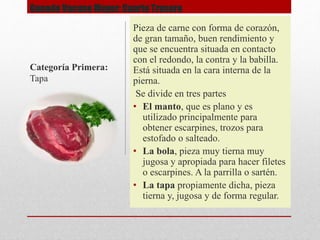 Ganado Vacuno Mayor: Cuarto Trasero
Pieza de carne con forma de corazón,
de gran tamaño, buen rendimiento y
que se encuentra situada en contacto
con el redondo, la contra y la babilla.
Está situada en la cara interna de la
pierna.
Se divide en tres partes
• El manto, que es plano y es
utilizado principalmente para
obtener escarpines, trozos para
estofado o salteado.
• La bola, pieza muy tierna muy
jugosa y apropiada para hacer filetes
o escarpines. A la parrilla o sartén.
• La tapa propiamente dicha, pieza
tierna y, jugosa y de forma regular.
Categoría Primera:
Tapa
 