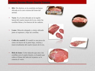 Ganado Vacuno Mayor: Cuarto Trasero
• Bife: De chorizo, es la costeleta sin hueso
ubicada en la cara externa del lomo del
animal.
• Vacío: Es el corte ubicado en la región
lateral del cuarto trasero de la res, entre las
costillas falsas y los huecos de las caderas.
• Lomo: Músculo alargado y cónico ubicado
junto al espinazo y bajo las costillas.
• Colita de cuadril: El cuadril es una pieza de
carne sin hueso de la parte baja, externa y
transversalmente del cuarto trasero de la res.
• Bola de lomo: Corte músculo que une a las
costillas con el cuarto trasero, es la parte que
cubre el fémur del lado de la panza, se le
conecta el vacío.
 