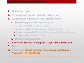 Ganado Vacuno Mayor: Cuarto Trasero
1. Definición, tipos.
2. Según tipo de ganado, distintas categorías.
3. Aplicaciones culinarias de los distintos cortes.
a. Despiece y parte del vacuno mayor.
 Categoría Extra: Solomillo y Lomo.
 Categoría Primera: Cadera, Tapa, Babilla y Tapilla.
 Categoría Segunda: Redondo, Contra, Morcillo, Culata de Contra.
 Categoría Tercera: Falda y Rabo.
b. Despiece internacional.
4. Correctas prácticas de higiene y seguridad alimentaria.
5. Blog.
6. Facebook : https://www.facebook.com/pages/Ganado-
Vacuno/531857596952487
 