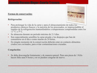 Formas de conservación:
Refrigeración:
• Para prolongar la vida de la carne y para el almacenamiento de todos los
productos cárnicos frascos y la mayoría de los procesados, es imprescindible el
empleo de la refrigeración manteniéndolos a temperaturas comprendidas entre los
-2 º C y 5º C.
• Se almacena durante un período máximo de 2-3 días.
• Son especialmente sensibles la carne picada y los despojos que han de
consumirse en el día o como mucho en 24 horas.
• En ningún momento de la conservación deberán estar en contacto alimentos
crudos con cocinados, para evitar contaminaciones cruzadas.
Congelación:
• Se debe descongelar lentamente y de manera natural. Para una pieza de 1 Kilo
hacen falta unas 8 horas y no se pueden congelar de nuevo.
Ganado Vacuno Mayor: Cuarto Trasero
 