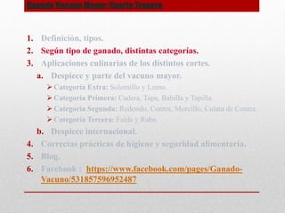 Ganado Vacuno Mayor: Cuarto Trasero
1. Definición, tipos.
2. Según tipo de ganado, distintas categorías.
3. Aplicaciones culinarias de los distintos cortes.
a. Despiece y parte del vacuno mayor.
 Categoría Extra: Solomillo y Lomo.
 Categoría Primera: Cadera, Tapa, Babilla y Tapilla.
 Categoría Segunda: Redondo, Contra, Morcillo, Culata de Contra.
 Categoría Tercera: Falda y Rabo.
b. Despiece internacional.
4. Correctas prácticas de higiene y seguridad alimentaria.
5. Blog.
6. Facebook : https://www.facebook.com/pages/Ganado-
Vacuno/531857596952487
 