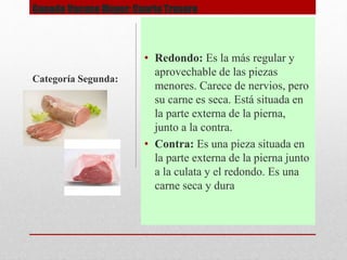 Ganado Vacuno Mayor: Cuarto Trasero
• Redondo: Es la más regular y
aprovechable de las piezas
menores. Carece de nervios, pero
su carne es seca. Está situada en
la parte externa de la pierna,
junto a la contra.
• Contra: Es una pieza situada en
la parte externa de la pierna junto
a la culata y el redondo. Es una
carne seca y dura
Categoría Segunda:
 