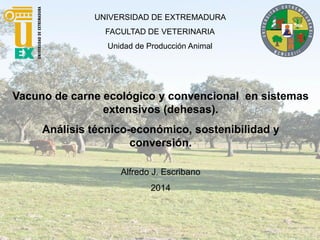 UNIVERSIDAD DE EXTREMADURA
FACULTAD DE VETERINARIA
Unidad de Producción Animal
Vacuno de carne ecológico y convencional en sistemas
extensivos (dehesas).
Análisis técnico-económico, sostenibilidad y
conversión.
Alfredo J. Escribano
2014
 