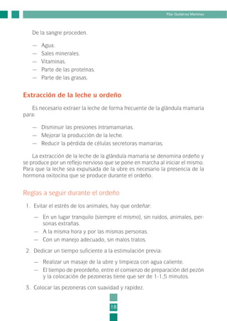 De la sangre proceden.
— Agua.
— Sales minerales.
— Vitaminas.
— Parte de las proteínas.
— Parte de las grasas.
Extracción de la leche u ordeño
Es necesario extraer la leche de forma frecuente de la glándula mamaria
para:
— Disminuir las presiones intramamarias.
— Mejorar la producción de la leche.
— Reducir la pérdida de células secretoras mamarias.
La extracción de la leche de la glándula mamaria se denomina ordeño y
se produce por un reflejo nervioso que se pone en marcha al iniciar el mismo.
Para que la leche sea expulsada de la ubre es necesario la presencia de la
hormona oxitocina que se produce durante el ordeño.
Reglas a seguir durante el ordeño
1. Evitar el estrés de los animales, hay que ordeñar:
— En un lugar tranquilo (siempre el mismo), sin ruidos, animales, per-
sonas extrañas.
— A la misma hora y por las mismas personas.
— Con un manejo adecuado, sin malos tratos.
2. Dedicar un tiempo suficiente a la estimulación previa:
— Realizar un masaje de la ubre y limpieza con agua caliente.
— El tiempo de preordeño, entre el comienzo de preparación del pezón
y la colocación de pezoneras tiene que ser de 1-1,5 minutos.
3. Colocar las pezoneras con suavidad y rapidez.
18
Pilar Gutiérrez Martínez
1-INEA-MPMEVacunoLechero:Maquetación 1 22/12/07 12:31 Página 18
 