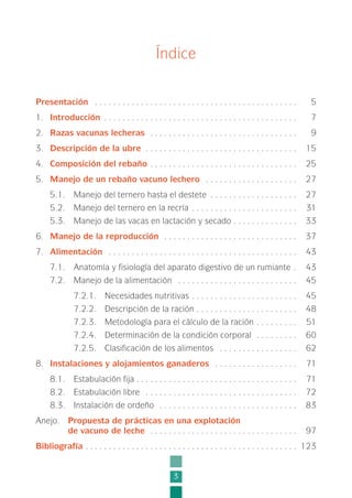 3
Índice
Presentación . . . . . . . . . . . . . . . . . . . . . . . . . . . . . . . . . . . . . . . . . . . . 5
1. Introducción . . . . . . . . . . . . . . . . . . . . . . . . . . . . . . . . . . . . . . . . . . 7
2. Razas vacunas lecheras . . . . . . . . . . . . . . . . . . . . . . . . . . . . . . . . 9
3. Descripción de la ubre . . . . . . . . . . . . . . . . . . . . . . . . . . . . . . . . . 15
4. Composición del rebaño . . . . . . . . . . . . . . . . . . . . . . . . . . . . . . . . 25
5. Manejo de un rebaño vacuno lechero . . . . . . . . . . . . . . . . . . . . 27
5.1. Manejo del ternero hasta el destete . . . . . . . . . . . . . . . . . . . 27
5.2. Manejo del ternero en la recría . . . . . . . . . . . . . . . . . . . . . . . 31
5.3. Manejo de las vacas en lactación y secado . . . . . . . . . . . . . . 33
6. Manejo de la reproducción . . . . . . . . . . . . . . . . . . . . . . . . . . . . . 37
7. Alimentación . . . . . . . . . . . . . . . . . . . . . . . . . . . . . . . . . . . . . . . . . 43
7.1. Anatomía y fisiología del aparato digestivo de un rumiante . 43
7.2. Manejo de la alimentación . . . . . . . . . . . . . . . . . . . . . . . . . . 45
7.2.1. Necesidades nutritivas . . . . . . . . . . . . . . . . . . . . . . . 45
7.2.2. Descripción de la ración . . . . . . . . . . . . . . . . . . . . . . 48
7.2.3. Metodología para el cálculo de la ración . . . . . . . . . 51
7.2.4. Determinación de la condición corporal . . . . . . . . . 60
7.2.5. Clasificación de los alimentos . . . . . . . . . . . . . . . . . 62
8. Instalaciones y alojamientos ganaderos . . . . . . . . . . . . . . . . . . 71
8.1. Estabulación fija . . . . . . . . . . . . . . . . . . . . . . . . . . . . . . . . . . . 71
8.2. Estabulación libre . . . . . . . . . . . . . . . . . . . . . . . . . . . . . . . . . 72
8.3. Instalación de ordeño . . . . . . . . . . . . . . . . . . . . . . . . . . . . . . 83
Anejo. Propuesta de prácticas en una explotación
de vacuno de leche . . . . . . . . . . . . . . . . . . . . . . . . . . . . . . . . 97
Bibliografía . . . . . . . . . . . . . . . . . . . . . . . . . . . . . . . . . . . . . . . . . . . . . . 123
1-INEA-MPMEVacunoLechero:Maquetación 1 22/12/07 12:31 Página 3
 