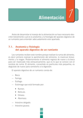 Antes de desarrollar el manejo de la alimentación se hace necesario des-
cribir brevemente cual es la anatomía y la fisiología del aparato digestivo de
un rumiante para entender adecuadamente este apartado.
7.1. Anatomía y fisiología
del aparato digestivo de un rumiante
Los rumiantes reciben este nombre porque realizan la rumia del alimento,
es decir primero realizan la aprehensión del alimento, lo mastican breve-
mente y lo tragan. Posteriormente el alimento regresa de nuevo a la boca
para ser masticado más exhaustivamente, que es lo que se conoce con el
nombre de rumia. El alimento, convertido en partículas más pequeñas, es
deglutido de nuevo para someterlo a la digestión.
El aparato digestivo de un rumiante consta de:
— Boca.
— Faringe.
— Esófago.
— Estómago que está formado por:
• Rumen.
• Retículo.
• Omaso.
• Abomaso.
— Intestino delgado.
— Intestino grueso.
43
Alimentación 7
2-INEA-MPMEVacunoLechero:Maquetación 1 22/12/07 12:32 Página 43
 