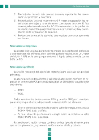 2. Crecimiento, durante este proceso son muy importantes las necesi-
dades de proteínas y minerales.
3. Reproducción, durante los primeros 6-7 meses de gestación las ne-
cesidades son bajas y no se tienen en cuenta para la ración. El feto
crece rápidamente durante los 2-3 últimos meses con lo que las ne-
cesidades aumentan progresivamente en este periodo y hay que in-
cluirlas en la formulación de la ración.
4. Producción láctea, es la actividad que requiere un mayor aporte de
nutrientes.
Necesidades energéticas
La unidad que se utiliza para medir la energía que aportan los alimentos
y que necesitan los animales, en el caso del ganado vacuno, es la UFL y por
definición 1 UFL es la energía que contiene 1 kg de cebada media con un
86% de MS.
Necesidades proteicas
Las vacas requieren del aporte de proteínas para sintetizar sus propias
proteínas.
El aporte proteico del alimento y las necesidades de los animales se ex-
presan en términos de PDI, proteínas digestibles en el intestino y puede tener
dos valores:
— PDIN.
— PDIE.
Todos los alimentos tienen un valor PDIN y un valor PDIE pero uno siem-
pre es mayor que el otro y depende de la composición del alimento:
— Si en el alimento predomina la proteína sobre la energía, en este caso
PDIN>PDIE, p.ej.: la alfalfa.
— Si en el alimento predomina la energía sobre la proteína su valor
PDIE>PDIN, p.ej.: la cebada.
Para elaborar la ración hay que combinar ambos tipos de alimentos para
que se complementen, p.ej.: en una ración mezclar alfalfa y cebada.
46
Pilar Gutiérrez Martínez
2-INEA-MPMEVacunoLechero:Maquetación 1 22/12/07 12:32 Página 46
 