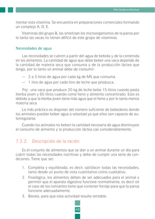 mentar esta vitamina. Se encuentra en preparaciones comerciales formando
un complejo A, D, E.
Vitaminas del grupo B, las sintetizan los microorganismos de la panza por
lo tanto las vacas no tienen déficit de este grupo de vitaminas.
Necesidades de agua
Las necesidades se cubren a partir del agua de bebida y de la contenida
en los alimentos. La cantidad de agua que debe beber una vaca depende de
la cantidad de materia seca que consuma y de la producción láctea que
tenga, por lo tanto un animal debe de consumir:
— 2 a 3 litros de agua por cada kg de MS que consuma.
— 1 litro de agua por cada litro de leche que produzca.
P.ej.: una vaca que produce 20 kg de leche bebe 15 litros cuando pasta
hierba joven y 65 litros cuando come heno y alimento concentrado. Esto es
debido a que la hierba joven tiene más agua que el heno y por lo tanto menos
materia seca.
Lo más práctico es disponer del número suficiente de bebederos donde
los animales puedan beber agua a voluntad ya que ellos son capaces de au-
torregularse.
Cuando los animales no beben la cantidad necesaria de agua disminuyen
el consumo de alimento y la producción láctea cae considerablemente.
7.2.2. Descripción de la ración
Es el conjunto de alimentos que se dan a un animal durante un día para
cubrir todas las necesidades nutritivas y debe de cumplir una serie de con-
diciones. Tiene que ser:
1. Completa y equilibrada, es decir, satisfacer todas las necesidades,
tanto desde un punto de vista cuantitativo como cualitativo.
2. Fisiológica, los alimentos deben de ser adecuados para el animal y
permitir que el aparato digestivo funcione normalmente, es decir en
el caso de los rumiantes tiene que contener forraje para que la panza
funcione adecuadamente.
3. Barata, para que esta actividad resulte rentable.
48
Pilar Gutiérrez Martínez
2-INEA-MPMEVacunoLechero:Maquetación 1 22/12/07 12:32 Página 48
 