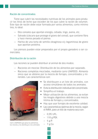 50
Pilar Gutiérrez Martínez
Ración de concentrados
Tiene que cubrir las necesidades nutritivas de los animales para produ-
cir los litros de leche que exceden de los que cubre la ración de volumen.
Este tipo de ración debe estar formada por varios alimentos, como mínimo
tres, lo ideal:
— Dos cereales que aportan energía, cebada, trigo, avena, etc.
— Salvado (cáscara que protege el grano del cereal), que contiene fibra
y hace menos pesado el pienso.
— Harina de una torta de semilla oleaginosa o/y leguminosa de grano
que aportan proteína.
Los piensos pueden estar preparados por el propio ganadero o ser co-
merciales.
Distribución de la ración
Las raciones se pueden distribuir al animal de dos modos:
— Raciones sin mezclar. Distribución de los alimentos por separado.
— Raciones completas mezcladas, mediante carro UNIFEED. Alimento
único que se obtiene por la mezcla de forrajes, concentrados y mi-
nerales. Las características son:
• Se distribuyen a un lote de animales, con
acceso simultáneo de todos los animales.
• Evita la distribución individual del concentrado.
• Simplifica el trabajo.
• Mejor utilización de los alimentos, se evitan
los riesgos digestivos debido a una mezcla
íntima de forrajes y concentrados.
• Hay que usar forrajes de excelente calidad.
• Las características óptimas de la mezcla, según
el INRA, para un kilo de materia seca son:
– 0,95 UFL.
– 110 g PDI.
– 4 g P.
– 7 g Ca
Carro UNIFEED que pesa los alimentos,
los mezcla y los distribuye a los animales.
2-INEA-MPMEVacunoLechero:Maquetación 1 22/12/07 12:32 Página 50
 