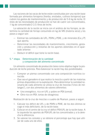 Las raciones de las vacas de leche están constituidas por una ración base
formada por alimentos forrajeros (hierba, ensilados, cultivos forrajeros) que
cubren los gastos de mantenimiento y de producción de 5-6 kg de leche. El
resto de las necesidades de producción se han de cubrir con concentrados,
1 kg de concentrado/2-2,5 litros de leche.
La valoración de la ración se inicia con el análisis de los forrajes, se de-
termina la cantidad de forraje consumido en kg de MS (materia seca) y los
pasos a seguir son:
— Estimar las cantidades de UFL, PDIN y PDIE, y de minerales (Ca y P)
que aporta.
— Determinar las necesidades de mantenimiento, crecimiento, gesta-
ción y producción y restarlas de los aportes obtenidos en el apar-
tado anterior.
— Deducir el déficit que tiene la ración base.
5.ª etapa. Determinación de la cantidad
y composición del alimento concentrado
Un alimento concentrado de producción tiene como objetivo lograr la pro-
ducción de leche prevista. Para balancear la ración hay dos posibilidades:
— Comprar un pienso concentrado con una composición nutritiva co-
nocida.
— Que sea el ganadero el que realice la mezcla a partir de las materias
primas disponibles en la explotación. Para determinar la cantidad ne-
cesaria de cada alimento se utiliza la cruz de mezclas (“croix de mé-
langes”), con dos alimentos de valores diferentes:
• Uno energético, rico en UFL y pobre en PDI (cereal).
• Otro rico en PDI, tortas de oleaginosa.
Realización de la cruz de mezclas o cuadro de Pearson, pasos a seguir:
1. Calcular los déficit de UFL y de PDIN o PDIE, de los dos últimos se
coge el más deficitario, de la ración base.
2. Colocar en el centro de la cruz el déficit PDI/UFL de la ración base. A
la izquierda los aportes de PDI/UFL de los concentrados y a la dere-
cha la diferencia.
3. Se valoran los cereales y se obtiene el porcentaje que hay que utili-
zar de cada uno de ellos.
54
Pilar Gutiérrez Martínez
2-INEA-MPMEVacunoLechero:Maquetación 1 22/12/07 12:32 Página 54
 