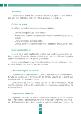 Tubérculos
Se caracterizan por su alto contenido en almidón y por lo tanto en ener-
gía. Son muy pobres en proteína y fibra. Ejemplo: la mandioca.
Fuentes de grasa
Se utilizan para obtener raciones muy energéticas:
— Semilla de algodón, se utiliza entera.
— Aceite crudo obtenido del procesado de semillas enteras (soja, colza,
girasol).
— Grasas animales: manteca, sebo.
— Oleínas, se obtienen del refinado de los aceites de girasol, oliva y soja.
Subproductos lácteos
El suero de la leche es el líquido residual que se obtiene cuando se ela-
bora el queso. Se comercializa en polvo tras ser desecado. El suero en polvo
contiene fundamentalmente azúcar y proteínas.
Se usa casi exclusivamente en la fabricación de lactorremplazantes (sus-
titutivos de la leche materna) para los terneros.
Cebadilla o bagazo de cerveza
Se obtiene de la fabricación de la cerveza y está formado por la malta tri-
turada. Se utiliza para la alimentación del ganado vacuno. Es la pulpa que
queda después de separar el mosto.
Normalmente se presenta fresco con un 70-72% de humedad. Posee
mucha proteína y se trata de un producto cuya relación energía/proteína es
muy equilibrada.
Complementos minerales
En general, las materias primas utilizadas en la elaboración de los pien-
sos compuestos no aportan los suficientes minerales y vitaminas a las racio-
nes de los animales, sobre todo cuando se trata de animales en crecimiento
68
Pilar Gutiérrez Martínez
2-INEA-MPMEVacunoLechero:Maquetación 1 22/12/07 12:32 Página 68
 