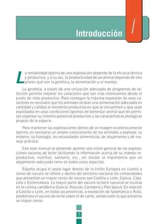 L
a rentabilidad óptima de una explotación depende de la eficacia técnica
y productiva, y a su vez, la productividad de un animal depende de tres
pilares que son la genética, la alimentación y el manejo.
La genética, a través de una utilización adecuada de programas de se-
lección permite mejorar los caracteres que son más interesantes desde el
punto de vista productivo. Para conseguir la máxima expresión de esos ca-
racteres es necesario que los animales reciban una alimentación adecuada en
cantidad y calidad al momento productivo en que se encuentren y que sean
explotados en unas condiciones óptimas de bienestar animal que les permi-
tan expresar su máximo potencial productivo y las características etológicas
propias de la especie.
Para mantener las explotaciones dentro de un margen económicamente
óptimo, es necesario un amplio conocimiento de los animales a explotar, su
entorno, su fisiología, las necesidades alimenticias, de alojamiento y de ma-
nejo práctico.
Con este manual se pretende aportar una visión general de las explota-
ciones vacunas de leche facilitando la información acerca de su manejo re-
productivo, nutritivo, sanitario, etc., sin olvidar la importancia que un
alojamiento adecuado tiene en todos estos aspectos.
España ocupa el sexto lugar dentro de la Unión Europea en cuanto a
censo de vacuno se refiere y dentro del territorio nacional las comunidades
que presentan un mayor censo de vacuno son Castilla y León, Galicia, Cata-
luña y Extremadura. La mayor parte del vacuno lechero nacional se localiza
en la cornisa cantábrica (Galicia, Asturias, Cantabria y País Vasco). En relación
a Castilla y León, en todas las provincias, a excepción de Salamanca y Ávila,
predomina el vacuno de leche sobre el de carne, siendo León la que presenta
un mayor censo.
7
Introducción 1
1-INEA-MPMEVacunoLechero:Maquetación 1 22/12/07 12:31 Página 7
 