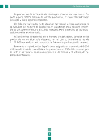 La producción de leche está dominada por el sector vacuno, que en Es-
paña supone el 90% del total de la leche producida. Los porcentajes de leche
de cabra y oveja son muy inferiores.
Un dato muy revelador de la situación del vacuno lechero en España es
la evolución del número de ganaderos en los últimos años, con una tenden-
cia de descenso continuo y bastante marcado. Pero el tamaño de las explo-
taciones se ha incrementado.
Paralelamente al descenso en el número de ganaderos, también se ha
producido un considerable descenso en el censo, actualmente es de
1.151.000 vacas de ordeño (mayores de 24 meses que han parido una vez).
En cuanto a la producción, España tiene asignado en la actualidad 6.000
millones de litros de cuota láctea, lo que supone un 75% del consumo, por
lo tanto es deficitaria. La raza mayoritaria es la frisona y el sistema de ex-
plotación intensivo.
8
Pilar Gutiérrez Martínez
1-INEA-MPMEVacunoLechero:Maquetación 1 22/12/07 12:31 Página 8
 
