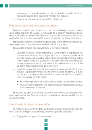 tiene agua con desinfectantes con el circuito de recogida de leche.
Realiza el lavado de la pezonera y de todo el circuito.
— Sistema de contención de animales. Amarres.
Funcionamiento de la máquina de ordeño
Consiste en un circuito cerrado en el que una bomba ejerce una acción de
vacío sobre el pezón de la vaca. El resultado de la presión negativa es la ob-
tención de la leche que el animal tiene en la glándula mamaria. La leche será
conducida por la misma instalación a unos recipientes de almacenamiento.
El pulsador, es el corazón de la máquina, abre y cierra rítmicamente la pe-
zonera que es el punto de contacto entre máquina y animal.
El pulsador provoca alternativamente y de modo regular:
— Una fase de vacío, correspondiente a la de ordeño o aspiración. La
pezonera se abre y la leche fluye. Esto se produce porque el vacío
atrae la vaina de goma sobre la pared metálica de la pezonera y deja
libre al pezón. Gracias a este vacío la leche es absorbida desde las cis-
ternas mamarias al pezón y al interior de la pezonera y por el tubo
de goma llega al recipiente de recolección.
— Una fase de presión normal o atmosférica, correspondiente a la de
masaje. El pulsador introduce aire entre la vaina de goma y el tubo
de metálico de la pezonera anulando el vacío allí existente, la pezo-
nera se colapsa, de este modo:
• Se interrumpe la acción succionadora, el flujo de leche se detiene.
• Se ejerce sobre el pezón una ligera presión o masaje que estimula
y restablece la circulación.
El número de aperturas de las pezoneras por minuto se denomina fre-
cuencia de pulsación. El valor estándar de las pulsaciones es de 60 por mi-
nuto en vacuno.
Limpieza de la máquina de ordeño
La máquina de ordeño se debe de limpiar a diario después de cada or-
deño con un detergente alcalino siguiendo el siguiente protocolo:
— Enjuagado con agua fría abundante.
86
Pilar Gutiérrez Martínez
2-INEA-MPMEVacunoLechero:Maquetación 1 22/12/07 12:32 Página 86
 