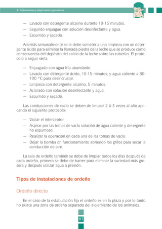 — Lavado con detergente alcalino durante 10-15 minutos.
— Segundo enjuague con solución desinfectante y agua.
— Escurrido y secado.
Además semanalmente se le debe someter a una limpieza con un deter-
gente ácido para eliminar la llamada piedra de la leche que se produce como
consecuencia del depósito del calcio de la leche sobre las tuberías. El proto-
colo a seguir sería:
— Enjuagado con agua fría abundante.
— Lavado con detergente ácido, 10-15 minutos, y agua caliente a 80-
100 ºC para desincrustar.
— Limpieza con detergente alcalino, 5 minutos.
— Aclarado con solución desinfectante y agua.
— Escurrido y secado.
Las conducciones de vacío se deben de limpiar 2 ó 3 veces al año apli-
cando el siguiente protocolo:
— Vaciar el interceptor.
— Aspirar por las tomas de vacío solución de agua caliente y detergente
no espumoso.
— Realizar la operación en cada una de las tomas de vacío.
— Dejar la bomba en funcionamiento abriendo los grifos para secar la
conducción de aire.
La sala de ordeño también se debe de limpiar todos los días después de
cada ordeño, primero se debe de barrer para eliminar la suciedad más gro-
sera y después utilizar agua a presión.
Tipos de instalaciones de ordeño
Ordeño directo
En el caso de la estabulación fija el ordeño es en la plaza y por lo tanto
no existe una zona de ordeño separada del alojamiento de los animales.
87
8. Instalaciones y alojamientos ganaderos
2-INEA-MPMEVacunoLechero:Maquetación 1 22/12/07 12:32 Página 87
 