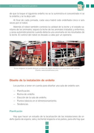 de que la toque el siguiente ordeño no se la suministra el concentrado ni se
la ordeña y se la deja salir.
Al final de cada jornada, cada vaca habrá sido ordeñada cinco o seis
veces por el robot.
Además el robot también controla la calidad de la leche y el estado sa-
nitario de los animales, separa la leche de los animales tratados y enfermos,
y avisa automáticamente cuando detecta una anomalía en los resultados de
la leche. El control del robot es llevado a cabo por un operario.
91
8. Instalaciones y alojamientos ganaderos
En las imágenes se puede observar un robot de ordeño mecánico y la vaca dentro del cubículo.
(Fuente: www.revistafrisona.com).
Diseño de la instalación de ordeño
Los puntos a tener en cuenta para diseñar una sala de ordeño son:
— Planificación.
— Rutina de ordeño.
— Elección de la sala de ordeño.
— Puntos básicos en el dimensionamiento.
— Tendencias.
Planificación
Hay que hacer un estudio de la localización de las instalaciones de or-
deño (patio de espera, sala y lechería) respecto a los patios, para ello hay que
2-INEA-MPMEVacunoLechero:Maquetación 1 22/12/07 12:32 Página 91
 