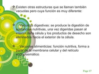 Page 17
 Existen otras estructuras que se llaman también
vacuolas pero cuya función es muy diferente:
 Vacuolas digestivas: se produce la digestión de
sustancias nutritivas, una vez digeridas pasan al
interior de la célula y los productos de desecho son
eliminados hacia el exterior de la célula.
 Vacuolas alimenticias: función nutritiva, forma a
partir de la membrana celular y del retículo
endoplasmático.
 