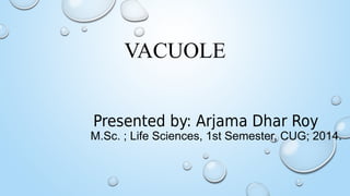 VACUOLE
Presented by: Arjama Dhar Roy
M.Sc. ; Life Sciences, 1st Semester, CUG; 2014.
 