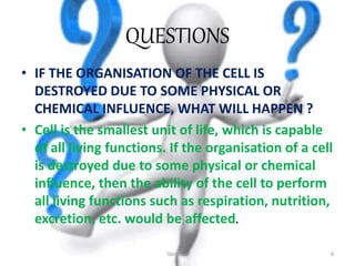 QUESTIONS
• IF THE ORGANISATION OF THE CELL IS
DESTROYED DUE TO SOME PHYSICAL OR
CHEMICAL INFLUENCE, WHAT WILL HAPPEN ?
• Cell is the smallest unit of life, which is capable
of all living functions. If the organisation of a cell
is destroyed due to some physical or chemical
influence, then the ability of the cell to perform
all living functions such as respiration, nutrition,
excretion, etc. would be affected.
Vacuoles 6
 