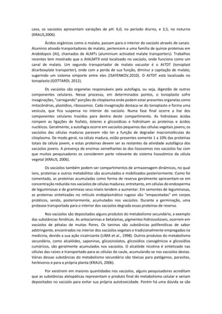 caso, os vacúolos apresentam variações de pH: 6,0, no período diurno, e 3,5, no noturno (KRAUS,2006). 
Ácidos orgânicos como o malato, passam para o interior do vacúolo através de canais. Alumínio ativado tranportadores de malato, pertencem a uma família de quinze proteínas em Arabidopsis (At), chamados de ALMTs (aluminium activated malate transporters). Trabalhos recentes tem mostrado que o AtALMT9 está localizado no vacúolo, onde funciona como um canal de malato. Um segundo transportador de malato vacuolar é o AtTDT (tonoplast dicarboxylate transporter), onde com a perda de sua função, diminui a capitação de malato, sugerindo um sistema simporte entre eles (ISAYENKOV,2010). O AtTDT está localizado no tonoplasto (GOTTARDI, 2012). 
Os vacúolos são organelas responsáveis pela autofagia, ou seja, digestão de outros componentes celulares. Nesse processo, em determinados pontos, o tonoplasto sofre invaginações, "carregando" porções do citoplasma onde podem estar presentes organelas como mitocôndrias, plastídios, ribossomos. Cada invaginação destaca-se do tonoplasto e forma uma vesícula, que fica suspensa no interior do vacúolo. Numa fase final ocorre a lise dos componentes celulares trazidos para dentro deste compartimento. As hidrolases ácidas rompem as ligações de fosfato, ésteres e glicosídicas e hidrolisam as proteínas e ácidos nucléicos. Geralmente, a autofagia ocorre em vacúolos pequenos das células vegetais jovens; os vacúolos das células maduras parecem não ter a função de degradar macromoléculas do citoplasma. De modo geral, na célula madura, estão presentes somente 1 a 10% das proteínas totais da célula jovem, e estas proteínas devem ser as restantes da atividade autofágica dos vacúolos jovens. A presença de enzimas semelhantes às dos lisossomos nos vacúolos faz com que muitos pesquisadores os considerem parte relevante do sistema lisossômico da célula vegetal (KRAUS, 2006). 
Os vacúolos também podem ser compartimentos de armazenagem dinâmicos, no qual íons, proteínas e outros metabólitos são acumulados e mobilizados posteriormente. Como foi comentado, as proteínas acumuladas como forma de reserva geralmente apresentam-se em concentração reduzida nos vacúolos de células maduras; entretanto, em células do endosperma de leguminosas e de gramíneas seus níveis tendem a aumentar. Em sementes de leguminosas, as proteínas sintetizadas no retículo endoplasmático rugoso são "empacotadas" em corpos protéicos, sendo, posteriormente, acumulados nos vacúolos. Durante a germinação, uma protease transportada para o interior dos vacúolos degrada essas proteínas de reserva. 
Nos vacúolos são depositados alguns produtos do metabolismo secundário, a exemplo das substâncias fenólicas. As antocianinas e betalaínas, pigmentos hidrossolúveis, ocorrem em vacúolos de pétalas de muitas flores. Os taninos são substâncias polifenólicas de sabor adstringente, encontrados no interior dos vacúolos vegetais e tradicionalmente empregados na medicina, devido a sua ação cicatrizante (LIMA et al., 1998). Outros produtos do metabolismo secundário, como alcalóides, saponinas, glicosinolatos, glicosídios cianogênicos e glicosídios cumárícos, são geralmente acumulados nos vacúolos. O alcalóide nicotina é sintetizado nas células das raízes e transportado para as células do caule, acumulando-se nos vacúolos destas. Várias dessas substâncias do metabolismo secundário são tóxicas para patógenos, parasitas, herbívoros e para a própria planta (KRAUS, 2006). 
Por existirem em maiores quantidades nos vacúolos, alguns pesquisadores acreditam que as substâncias alelopáticas representam o produto final do metabolismo celular e seriam depositados no vacúolo para evitar sua própria autotoxicidade. Porém há uma dúvida se são  
