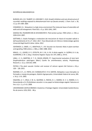 REFERÊNCIAS BIBLIOGRÁFICAS 
BURGOS, N.R., R.E. TALBERT, K.S. KIM AND Y.I. KUK. Growth inhibition and root ultrastructure of cucumber seedlings exposed to allelochemicals from rye (Secale cereale). J. Chem. Ecol. v. 30, n.3, p. 671–689. 2004. 
COSGROVE, D.J. Relaxation in a high-stress environment:The molecular bases of extensible cell walls and cell enlargement. Plant Cell, v. 9, p. 1031-1041, 1997. 
GAXIOLA RA, PALMGREN MG & SCHUMACHER K. Plant proton pumps. FEBS Letters. v. 581, p. 2204-2214. 2007. 
GOTTARDI, S. Studio fisiologico e molecolare dei meccanismi di rilascio di essudati radicali e dell’assorbimento di Fe e P. 2012. 201 f. Tese (Doutorado em Ciência e biotecnologia agrária) Università Degli Studi Di Udine. Udine. 2012 
ISAYENKOV, S.; ISNER, J. C.; MAATHUIS, F. J. M. Vacuolar ion channels: Roles in plant nutrition and signalling. FEBS Letters, v. 584, p. 1982–1988. 2010. 
KRAUS, J. E.; LOURO, R. P.; ESTELITA, M. E. M.; A. M. A célula vegetal. In: GLÓRIA, B. A. da; GUERREIRO, S. M. C. (Org.). Anatomia Vegetal. Viçosa: Ed. UFV, 2006. p. 39-41. 
LIMA, J. C. S.; MARTINS, D. T. O.; SOUZA JÚNIOR, P.T. Experimental evaluation of stem bark Stryphnodendron adstringens (Mart.) Coville for antinflamatory activity. Phytotherapy Research, v. 12, p. 218-220, 1998. 
PEITER, E. The plant vacuole: Emitter and receiver of calcium signals. Cell Calcium. v. 50, p. 120– 128. 2011. 
REZENDE, C.P., J.C. PINTO, A.R. EVANGELISTA E I.P.A. SANTOS. Alelopatia e suas interações na formação e manejo de pastagens. Boletim Agropecuário, Universidade Federal de Lavras, MG. v. 54, p. 1-55. 2003. 
SIQUEIRA, A. F.; CRUZ, Z. M. A.; QUEIROZ, S.; ROCHA, O. J.; SOARES, N. E. S.; RAMOS, A. C. Desvendando a H+-Pirofosfatase vacuolar e o seu papel na biotecnologia vegetal. Natureza on line. v.6, n. 1, p. 9-15. 2008. 
UNIVERSIDADE CASTELO BRANCO. Anatomia e Fisiologia Vegetal. Universidade Castelo Branco. Rio de Janeiro: UCB, 2010. - 48 p. 