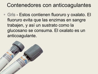 - Estos contienen fluoruro y oxalato. El
fluoruro evita que las enzimas en sangre
trabajen, y así un sustrato como la
glucosano se consuma. El oxalato es un
anticoagulante.
Contenedores con anticoagulantes
 