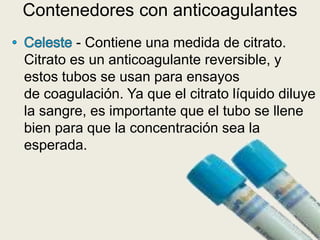 - Contiene una medida de citrato.
Citrato es un anticoagulante reversible, y
estos tubos se usan para ensayos
de coagulación. Ya que el citrato líquido diluye
la sangre, es importante que el tubo se llene
bien para que la concentración sea la
esperada.
Contenedores con anticoagulantes
 