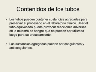 Contenidos de los tubos
• Los tubos pueden contener sustancias agregadas para
preservar el procesado en el laboratorio clínico. Usar el
tubo equivocado puede provocar reacciones adversas
en la muestra de sangre que no puedan ser utilizada
luego para su procesamiento.
• Las sustancias agregadas pueden ser coagulantes y
anticoagulantes.
 