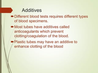 Additives
Different blood tests requires different types
of blood specimens.
Most tubes have additives called
anticoagulants which prevent
clotting/coagulation of the blood.
Plastic tubes may have an additive to
enhance clotting of the blood
 