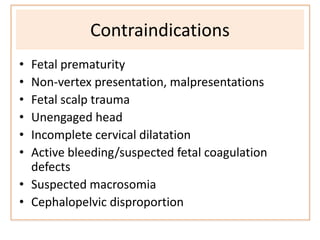 Contraindications
• Fetal prematurity
• Non-vertex presentation, malpresentations
• Fetal scalp trauma
• Unengaged head
• Incomplete cervical dilatation
• Active bleeding/suspected fetal coagulation
defects
• Suspected macrosomia
• Cephalopelvic disproportion
 