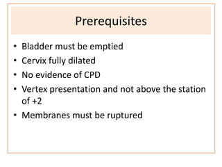 Prerequisites
• Bladder must be emptied
• Cervix fully dilated
• No evidence of CPD
• Vertex presentation and not above the station
of +2
• Membranes must be ruptured
 