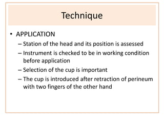 Technique
• APPLICATION
– Station of the head and its position is assessed
– Instrument is checked to be in working condition
before application
– Selection of the cup is important
– The cup is introduced after retraction of perineum
with two fingers of the other hand
 